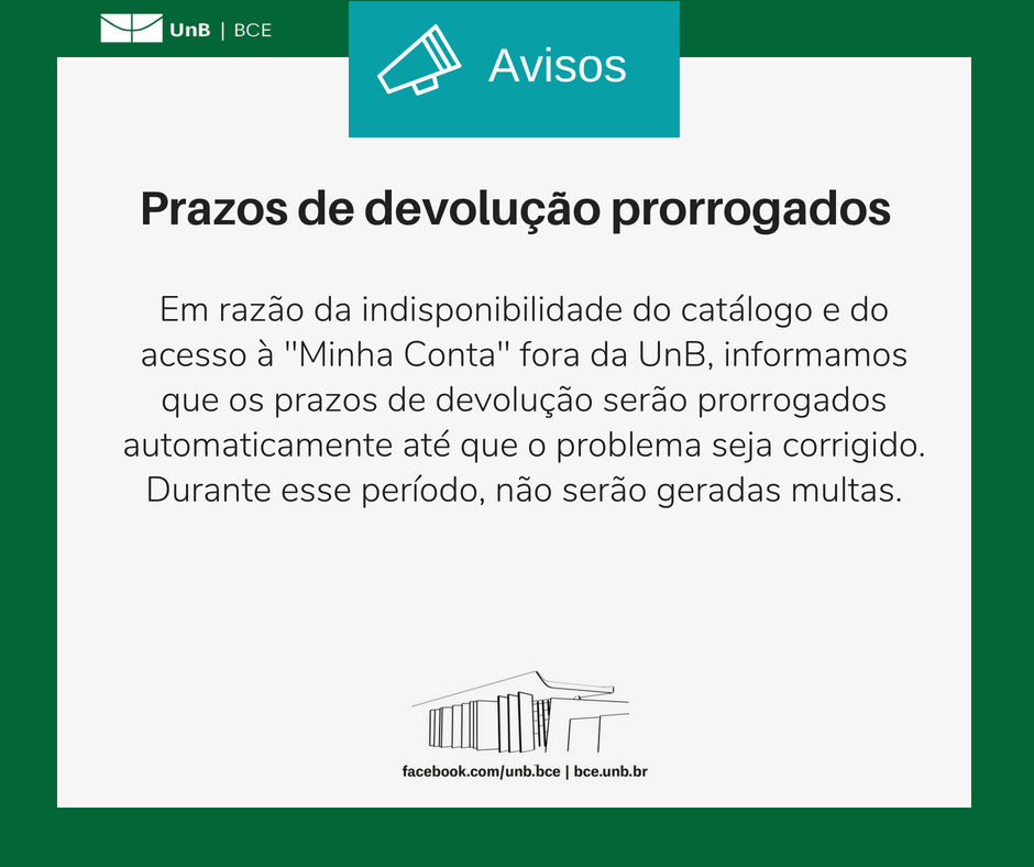 Imagem com fundo branco e bordas verdes. Com o texto: "Prazos de devolução prorrogados. Em razão da indisponibilidade do catálogo e do acesso à 'Minha Conta' fora da UnB, informamos que os prazos de devolução serão prorrogados automaticamente até que o problema seja corrigido. Durante esse período não serão geradas multas". Abaixo do texto, um desenho representando a fachada da BCE. Abaixo o endereço da página da BCE no facebook: "facebook.com/unb.bce" e o endereço do site da biblioteca: "bce.unb.br".