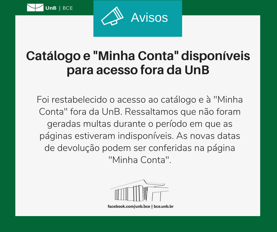 Imagem com fundo branco e bordas verdes. Com o texto: "Catálogo e 'Minha Conta' disponíveis para acesso fora da UnB. Foi restabelecido o acesso ao catálogo e à 'Minha Conta' fora da UnB. Ressaltamos que não foram geradas multas durante o período em que as páginas estiveram indisponíveis. As novas datas de devolução podem ser conferidas na página 'Minha Conta'". Abaixo do texto, um desenho representando a fachada da BCE. Abaixo o endereço da página da BCE no facebook: "facebook.com/unb.bce" e o endereço do site da biblioteca: "bce.unb.br".