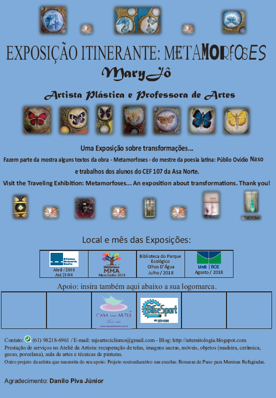 Imagem com fundo azul. No topo, imagens de quatro obras da exposição, cada uma com desenhos de borboletas azuis. Abaixo, o texto: "Exposição Itinerante: metamorfoses". Abaix, o texto: "Mary Jô. Artista plástica e professora de artes". Abaixo, sete imagens de obras da exposição com desenhos de borboletas, cada uma de uma cor: vermelhoa, preta, preta, marrom, marrom, azul, amarela. Abaixo, no centro da página, o texto: "Uma exposição sobre transformações... Fazem parte da mostra alguns textos da obra - Metamorfoses - do mestre da poesia latina: Públio Ovídio Naso e trabalhos dos alunos do CEF 107 da Asa Norte. Visit the Traveling Exhibition: Metamorfoses... An exposition about transformations. Thank you!". Abaixo, oito imagens da exposição, incluindo quadros com ilustração abstrata. Abaixo, o texto: "Local e mês das Exposições: Biblioteca Nacional de Brasília: abril/2018. Biblioteca MMA: maio/junho 2018. Biblioteca do Parque Ecológico Olhos D'Água: junho/2018. UnB/BCE: agosto/2018". Abaixo, o texto: "insira também aqui abaixo a sua logomarca". Abaixo, as logomarcas das empresas ou instituições que apoiaram a exposição: logomarca da Casa das Artes, seguida do texto "Desde 1979", seguida do site: "www.acasadasartes.com.br". Logomarca da BikeSport, seguida do telefon da loja: "(61) 3273-0088". Abaixo o texto: "Contato: (61) 98218-6961 / E-mail: mjsarteciclismo@gmail.com - Blog: http://artemitologia.blogspot.com. Prestação de serviços no Ateliê da Artista: recuperação de telas, imagens sacras, móveis, objetos (madeira, cerâmica, gesso, porcelana), aula de artes e técnicas de pinturas. Outro projeto da artista que necessita do seu apoio: Projeto socioeducativo nas escolas: Bonecas de Pano para Meninas Refugiadas. Agradecimento: Danilo Piva Júnior".