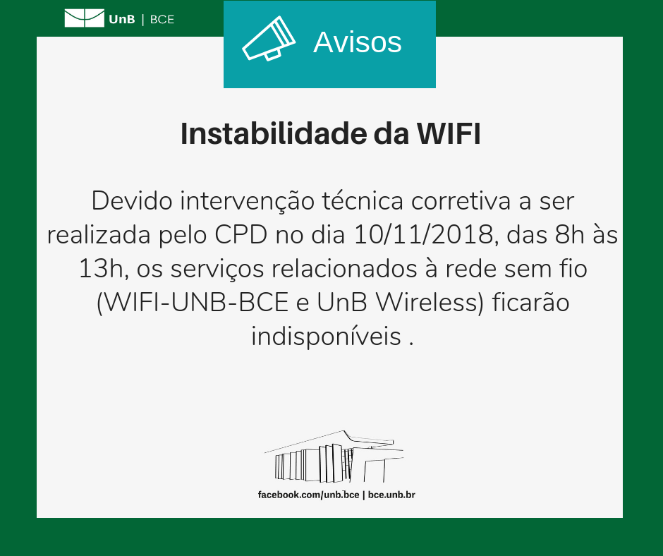 Logo UnB/BCE. O ícone de um megafone no centro e em cima da imagem com o título 'avisos. Moldura verde, com quadro branco e o texto que segue: instabilidade da WIFI. Devido intervenção técnica corretiva a ser realizada pelo CPD no dia 10/11/2018, das 8h às 13h, os serviços relacionados à rede sem fio (WIFI-UNB-BCE e UnB Wireless) ficarão indisponíveis. Imagem no centro e embaixo da fachada da BCE em preto e branco. facebook.com/unb.bce. bce.unb.br