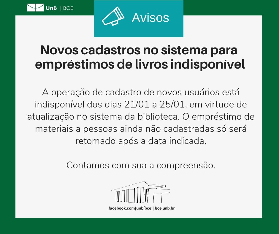No centro, um símbolo de alto-falante seguido do título "Avisos". Abaixo, o texto: "Novos cadastros no sistema para empréstimos de livros indisponível. A operação de cadastro de novos usuários está indisponível dos dias 21/01 a 25/01, em virtude de atualização no sistema da biblioteca. O empréstimo de materiais a pessoas ainda não cadastradas só será retomado após a data indicada. Contamos com sua compreensão". Os textos estão sobre um fundo branco, envoltos em uma borda na cor verde da UnB. No canto superior esquerdo, a logomarca da Biblioteca Central da Universidade de Brasília (BCE/UnB). Na parte inferior, ao centro, um desenho da fachada da BCE. Abaixo do desenho, o endereço da página da Biblioteca no Facebook (facebook.com/unb.bce). Na mesma linha, separado por uma barra vertical, o endereço do site da Biblioteca (bce.unb.br).
