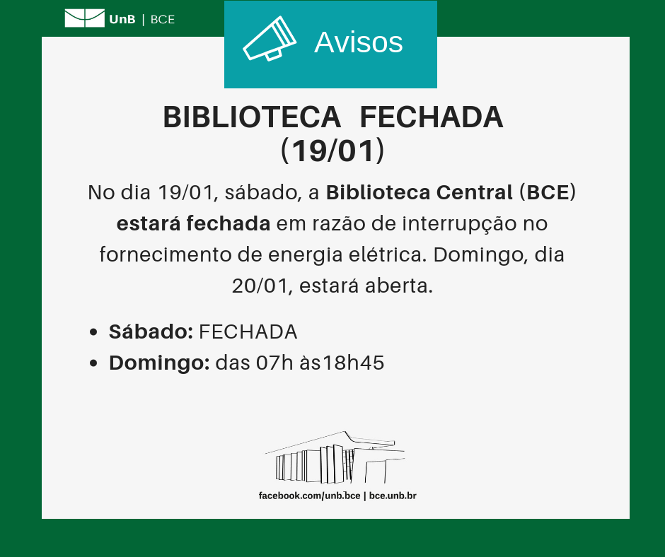 No centro, um símbolo de alto-falante seguido do título "Avisos". Abaixo, o texto: "Biblioteca fechada (19/01). No dia 19/01, sábado, a Biblioteca Central (BCE) estará fechada em razão de interrupção no fornecimento de energia elétrica. Domingo, dia 20/01, estará aberta. Sábado: fechada. Domingo: aberta das 07 às 18h45". Os textos estão sobre um fundo branco, envoltos em uma borda na cor verde da UnB. No canto superior esquerdo, a logomarca da Biblioteca Central da Universidade de Brasília (BCE/UnB). Na parte inferior, ao centro, um desenho da fachada da BCE. Abaixo do desenho, o endereço da página da Biblioteca no Facebook (facebook.com/unb.bce). Na mesma linha, separado por uma barra vertical, o endereço do site da Biblioteca (bce.unb.br).