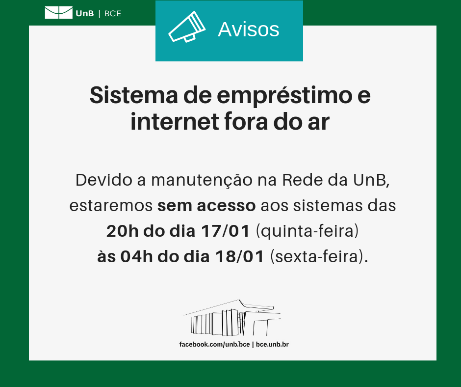No centro, um símbolo de alto-falante seguido do título "Avisos". Abaixo, o texto: "Sistema de empréstimo e Internet fora do ar". Abaixo, o texto: "Devido manutenção na Rede da UnB, estaremos sem acesso aos sistemas das 20h do dia 17/01 (quinta-feira) às 04h do dia 18/01 (sexta-feira)". Os textos estão sobre um fundo branco, envoltos em uma borda na cor verde da UnB. No canto superior esquerdo, a logomarca da Biblioteca Central da Universidade de Brasília (BCE/UnB). Na parte inferior, ao centro, um desenho da fachada da BCE. Abaixo do desenho, o endereço da página da Biblioteca no Facebook (facebook.com/unb.bce). Na mesma linha, o endereço do site da Biblioteca (bce.unb.br).