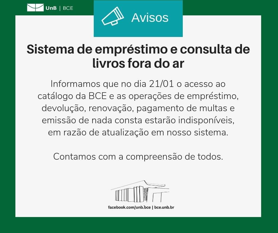 No centro, um símbolo de alto-falante seguido do título "Avisos". Abaixo, o texto: "Informamos que no dia 21/01 o acesso ao catálogo da BCE e as operações de empréstimo, devolução, renovação, pagamento de multas e emissão de nada consta estarão indisponíveis, em razão de atualização em nosso sistema. Contamos com a compreensão de todos". Os textos estão sobre um fundo branco, envoltos em uma borda na cor verde da UnB. No canto superior esquerdo, a logomarca da Biblioteca Central da Universidade de Brasília (BCE/UnB). Na parte inferior, ao centro, um desenho da fachada da BCE. Abaixo do desenho, o endereço da página da Biblioteca no Facebook (facebook.com/unb.bce). Na mesma linha, separado por uma barra vertical, o endereço do site da Biblioteca (bce.unb.br).