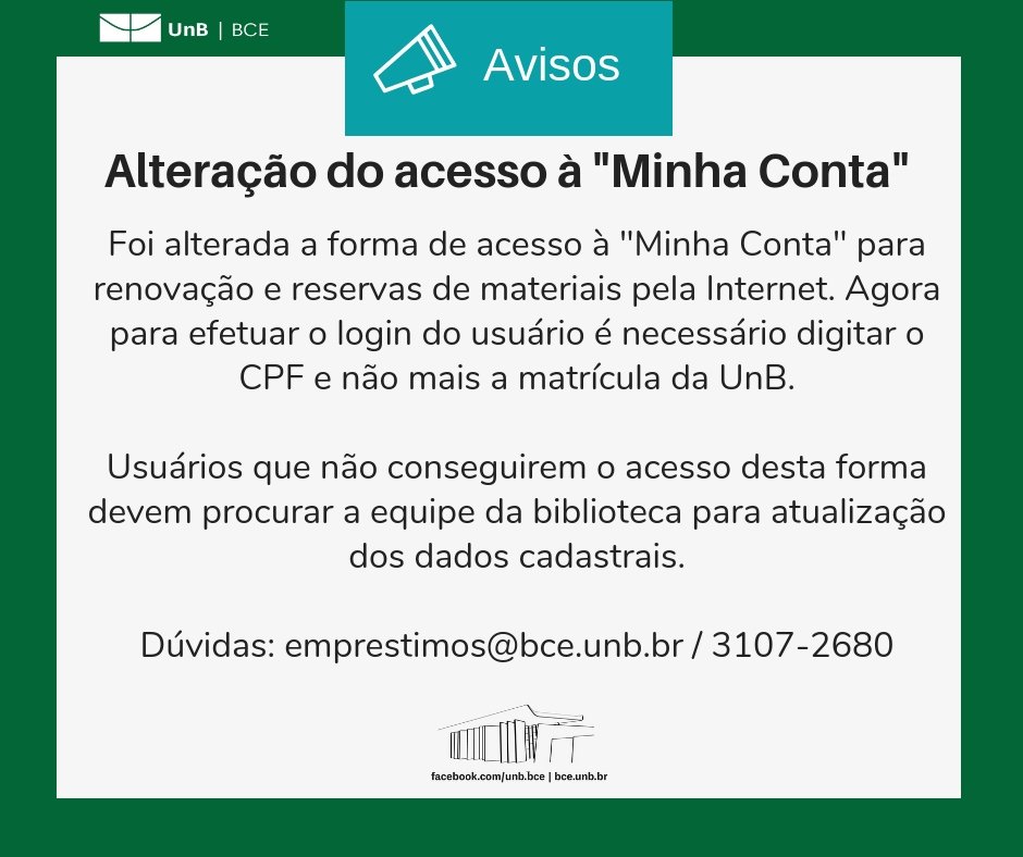 No centro, um símbolo de alto-falante seguido do título "Avisos". Abaixo, o texto: "Alteração do acesso à 'Minha Conta'". Abaixo, o texto: "Foi alterada a forma de acesso à 'Minha Conta' para renovação e reservas de materiais pela Internet. Agora, apara efetuar o login do usuário é necessário digitar o CPF e não mais a matrícula da UnB. Usuários que não conseguirem o acesso desta forma, devem procurar a equipe da biblioteca para atualização dos dados cadastrais. Dúvidas: emprestimos@novobce.bce.unb.br / 3107-2680". Os textos estão sobre um fundo branco, envoltos em uma borda na cor verde da UnB. No canto superior esquerdo, a logomarca da Biblioteca Central da Universidade de Brasília (BCE/UnB). Na parte inferior, ao centro, um desenho da fachada da BCE. Abaixo do desenho, o endereço da página da Biblioteca no Facebook (facebook.com/unb.bce). Na mesma linha, separado por uma barra vertical, o endereço do site da Biblioteca (bce.unb.br).