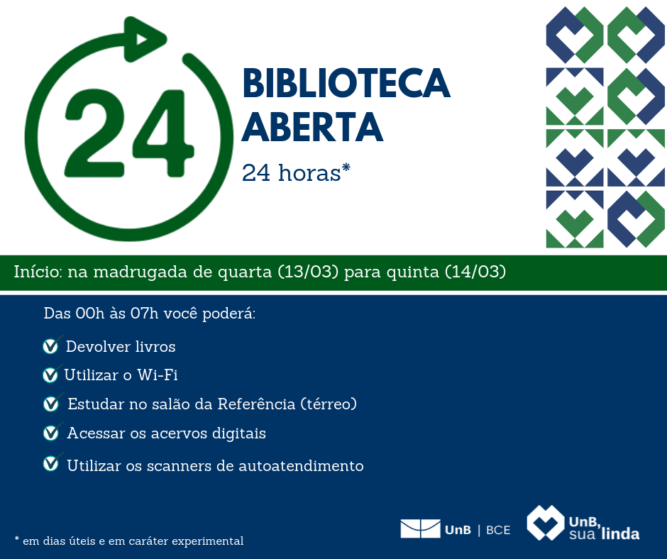 Na parte superior, o símbolo de uma seta circular em volta do número 24. Ao lado, o texto em azul: "Biblioteca aberta 24 horas*". Abaixo, o texto: "Início: na madrugada de quarta (13/03) para quinta (14/03)". Abaixo, sobre um fundo azul, o texto em letras brancas: "Das 00h às 07h você poderá: Devolver livros; Utilizar o Wi-Fi; Estudar no salão da Referência (térreo); Acessar os acervos digitais; Utilizar os scanners de autoatendimento". Na parte inferior, o texto em letras brancas: "*Em dias úteis e em caráter experimental". Ao lado direito do texto, a logomarca da BCE/UnB na cor branca. Ao lado a logomarca do slogan da Universidade de Brasília em 2019, formada por um símbolo de um coração, seguido do texto do slogan "UnB, sua linda".
