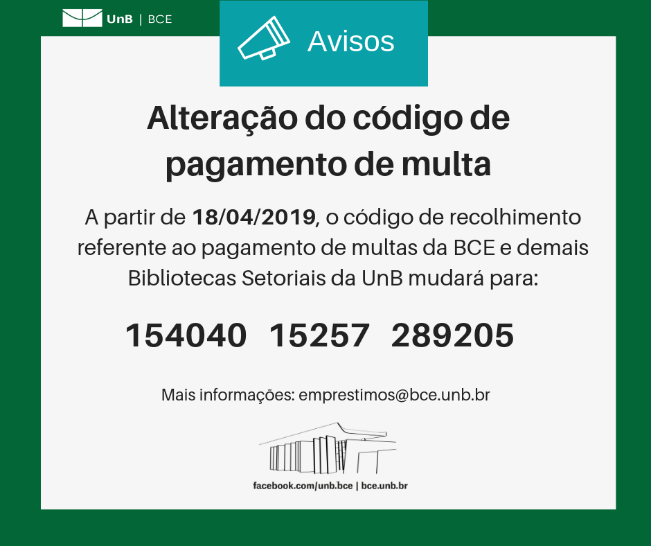 Descrição do texto: Alteração do código de pagamento de multa. A partir de 18/04/2019, o código de recolhimento referente ao pagamento de multas da BCE e demais Bibliotecas Setoriais da UnB mudará para: 15404015257289205. Mais informações: emprestimos@novobce.bce.unb.br". Descrição da imagem: fundo branco com moldura verde, logo da UnB no canto superior esquerdo e imagem da BCE na parte central inferior, seguida do endereço da página da Biblioteca no Facebook, facebook.com/unb.bce, e do endereço da página Web da Biblioteca, https://novobce.bce.unb.br.