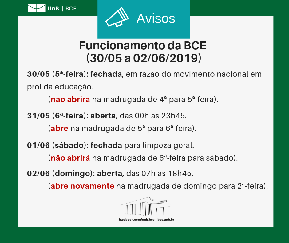 Texto: "Funcionamento da BCE (30/05 a 01/06/2019). Trinta de maio (quinta-feira): biblioteca fechada, em razão do movimento nacional em prol da educação (a biblioteca não abrirá na madrugada de quarta para quinta-feira). Trinta e um de maio (sexta-feira): biblioteca aberta, das 00h às 23h45 (biblioteca abre na madrugada de quinta para sexta-feira). Primeiro de junho: biblioteca fechada para limpeza geral (não abrirá na madrugada de sexta-feira para sábado. Dois de junho (domingo): biblioteca aberta, das 07h às 18h45 (biblitoeca abre novamente na madrugada de domingo para segunda-feira)." Descrição da imagem: fundo branco com moldura verde, logo da UnB no canto superior esquerdo e imagem da BCE na parte central inferior.