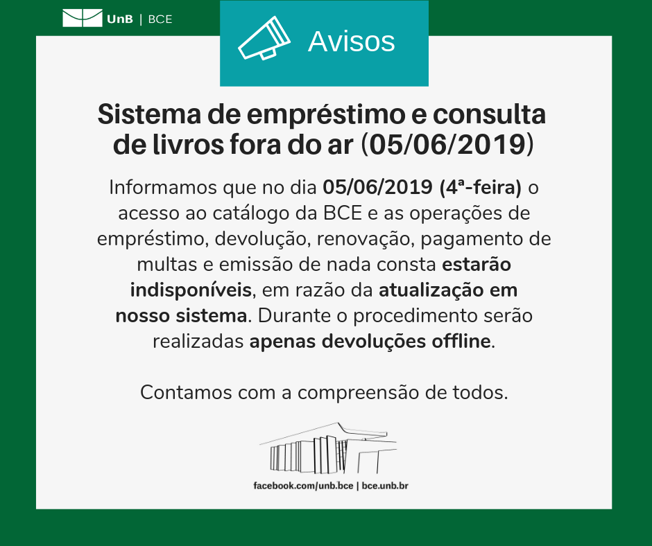 Texto: "Sistema de empréstimo e consulta de livros fora do ar (05/06/2019). Informamos que no dia cinco de junho de dois mil e nove (quarta-feira) o acesso ao catálogo da BCE e as operações de empréstimo, devolução, renovação, pagamento de multas e emissão de nada consta estarão indisponíveis, em razão da atualização em nosso sistema. Durante o procedimento serão realizadas apenas devoluções offline. Contamos com a compreensão de todos".Descrição da imagem: fundo branco com moldura verde, logo da UnB no canto superior esquerdo e imagem da BCE na parte central inferior.