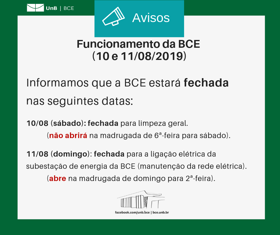 Texto: "Funcionamento da BCE (10 e 11/082019). Informamos que a BCE estará fechada nas seguintes datas: dez de agosto (sábado): fechada para limpeza geral (não abrirá na madrugada de 6ª-feira para sábado). Onze de agosto (domingo): fechada para a ligação elétrica da subsestação de energia da BCE (manutenção da rede elétrica) (abre na madrugada de domingo para 2ª-feira). Descrição da imagem: fundo branco com moldura verde, logo da UnB no canto superior esquerdo e imagem da BCE na parte central inferior.