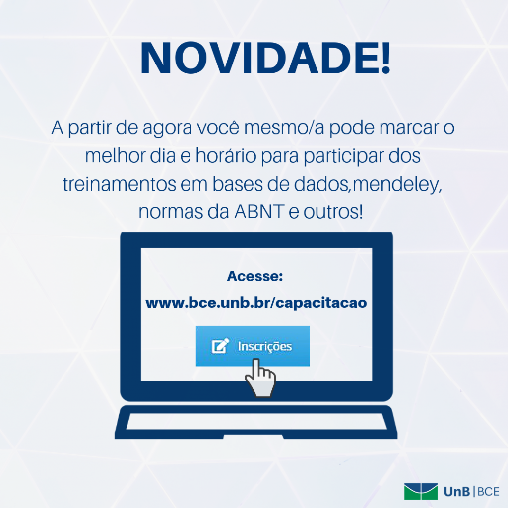 Descrição de texto: NOVIDADE! A partir de agora você mesmo/a pode marcar o melhor dia e horário para participar dos treinamentos em bases de dados, mendeley, normas da ABNT e outros! Acesse: www.bce.unb.br/capacitacao - inscrições. Descrição de imagem: arte com fundo claro e texto sobreposto conforme descrição anterior na cor azul escuro. No centro uma imagem de uma tela de computador com o endereço do site www.bce.unb.br/capacitacao e ícone do botão on -line de inscrição. Logo UnB|BCE no canto inferior direito.