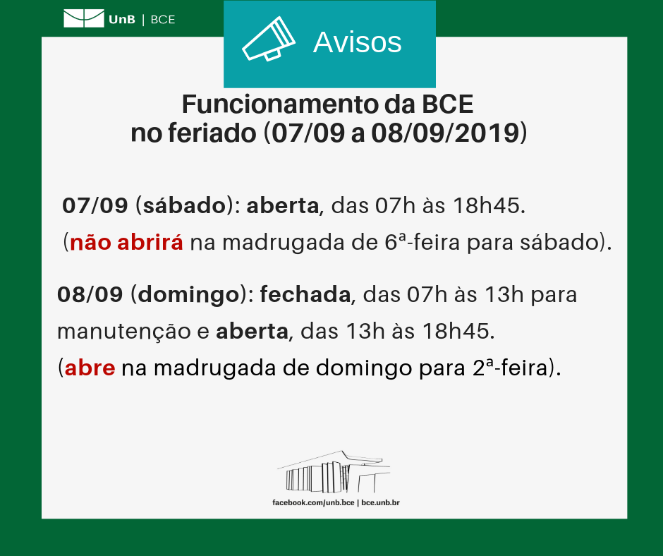 Texto: "Funcionamento da BCE no feriado (sete de setembro a oito de setembro de dois mil e dezenove). Sete de setembro (sábado): biblioteca aberta, das 7 horas às 18 horas e 45 minutos (não abrirá na madrugada de sexta-feira para sábado). Oito de setembro (domingo): biblioteca fechada, das 7 horas às 13 horas para manutenção e aberta, das 13 horas às 18 horas e 45 minutos (abre na madrugada de domingo para segunda-feira). Descrição da imagem: fundo branco com moldura verde, logo da UnB no canto superior esquerdo e imagem da BCE na parte central inferior.