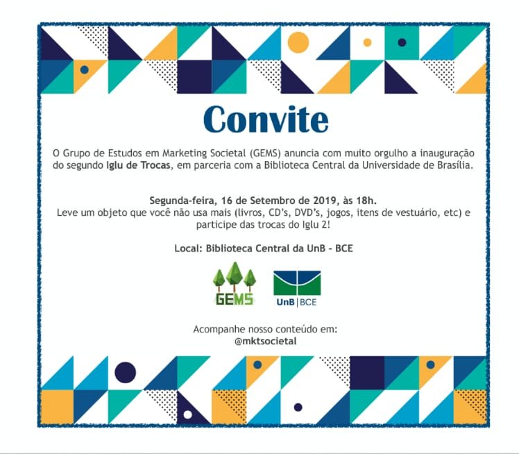 Descrição de texto: Convite. O Grupo de Estudos em Marketing Societal (GEMS) anuncia com muito orgulho a inauguração do segundo Iglu de Trocas, em parceria com a Biblioteca Central da Universidade de Brasília. Segunda-feira, 16 de setembro de 2019, às 18h. Leve um objeto que você não usa mais (livros, CD's, DVD's, jogos, itens de vestuário, etc) e participe das trocas do Iglu 2! Local: Biblioteca Central da UnB - BCE Acompanhe nosso conteúdo em: @mksocietal. Descrição de Imagem: Convite com formas geométricas nas cores amarelo, branco, azul e verde no cabeçalho e rodapé. Texto no centro do convite. Logos do GEMS e UnB | BCE abaixo do texto principal.