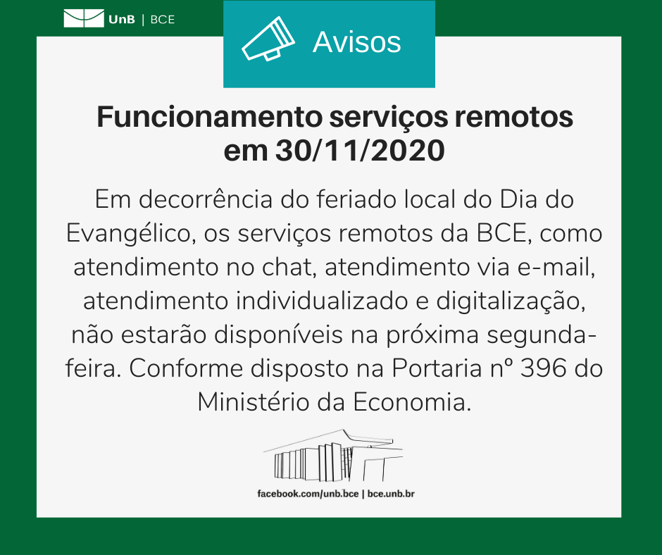 Borda verde com logo da BCE/UnB. Texto: Avisos. Funcionamento serviços remotos em 30/11/2020. Em decorrência do feriado local do Dia do Evangélico, os serviços remotos da BCE, como atendimento no chat, atendimento via e-mail, atendimento individualizado e digitalização, não estarão disponíveis na próxima segunda-feira. Conforme disposto na Portaria nº 396 do Ministério da Economia.