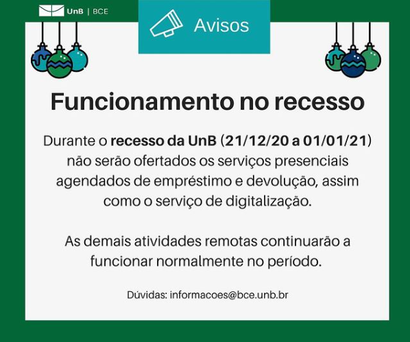Imagem com fundo branco e bordas verde escura. Nos cantos superiores bolas coloridas de natal. No canto superior esquerdo a logo da UnB|BCE. Ao centro, o texto "Avisos. Funcionamento no recesso. Durante o recesso da UnB (21/12/20 a 01/01/21) não serão ofertados os serviços presenciais agendados de empréstimo e devolução, assim como o serviço de digitalização. As demais atividades remotas continuarão a funcionar normalmente no período. Dúvidas: informacoes@novobce.bce.unb.br".