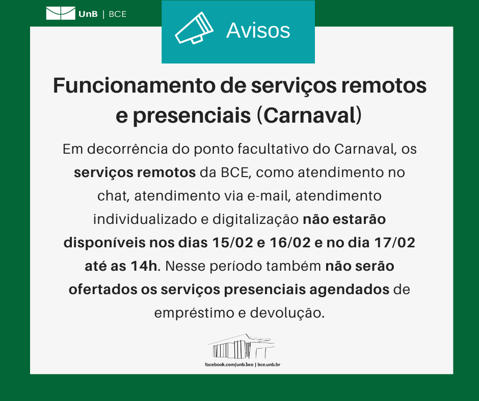 Texto: "Funcionamento de serviços remotos e presenciais (Carnaval). Em decorrência do ponto facultativo do Carnaval, os serviços remotos da BCE, como atendimento no chat, atendimento via e-mail, atendimento individualizado e digitalização não estarão disponíveis nos dias 15/02 e 16/02 e no dia 17/02 até as 14h. Nesse período também não serão ofertados os serviços presenciais agendados de empréstimo e devolução.". Descrição da imagem: Os textos estão sobre um fundo branco, envoltos em uma borda na cor verde da UnB. No canto superior esquerdo, a logomarca da Biblioteca Central da Universidade de Brasília (BCE/UnB). Na parte inferior, ao centro, um desenho da fachada da BCE. Abaixo do desenho, o endereço da página da Biblioteca no Facebook (facebook.com/unb.bce). Na mesma linha, separado por uma barra vertical, o endereço do site da Biblioteca (bce.unb.br).