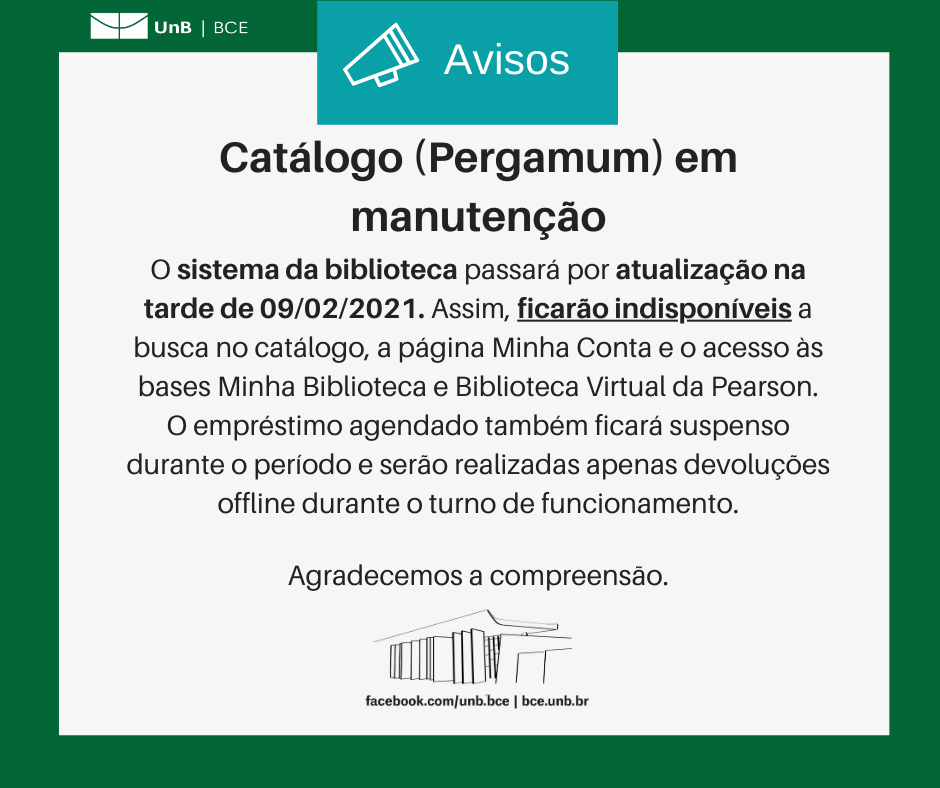 Texto: "Catálogo (Pergamum) em manutenção. O sistema da biblioteca passará por atualização na tarde de 09/02/2021. Assim, ficarão indisponíveis a busca no catálogo, a página Minha Conta e o acesso às bases Minha Biblioteca e Biblioteca Virtual da Pearson. O empréstimo agendado também ficará suspenso durante o período e serão realizadas apenas devoluções offline durante o turno de funcionamento. Agradecemos a compreensão". Os textos estão sobre um fundo branco, envoltos em uma borda na cor verde da UnB. No canto superior esquerdo, a logomarca da Biblioteca Central da Universidade de Brasília (BCE/UnB). Na parte inferior, ao centro, um desenho da fachada da BCE. Abaixo do desenho, o endereço da página da Biblioteca no Facebook (facebook.com/unb.bce). Na mesma linha, separado por uma barra vertical, o endereço do site da Biblioteca (bce.unb.br).