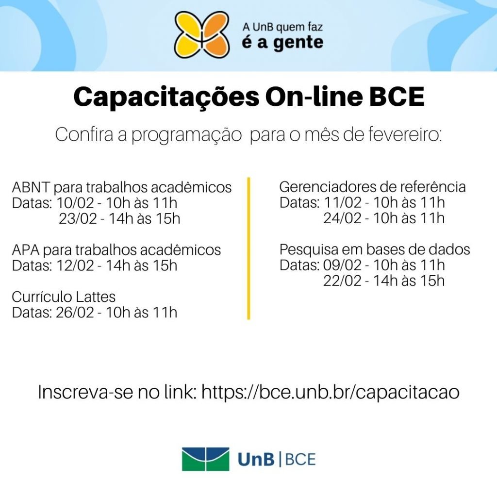 Barra superior azul clara com logo UnB que faz é a gente. Capacitações On-line BCE. Confira a programação para o mês de fevereiro: ABNT para trabalhos acadêmicos Datas: 10/02 - 10h às 11h e 23/02 - 14h às 15h. APA para trabalhos acadêmicos Datas: 12/02 - 14h às 15h. Currículo Lattes Datas: 26/02 - 10h às 11h. Gerenciadores de referência Datas: 11/02 - 10h às 11h e 24/02 - 10h às 11h. Pesquisa em bases de dados Datas: 09/02 - 10h às 11h e 22/02 - 14h às 15h. Inscreva-se no link: https://novobce.bce.unb.br/capacitacao. Logo UnB/BCE na parte inferior.