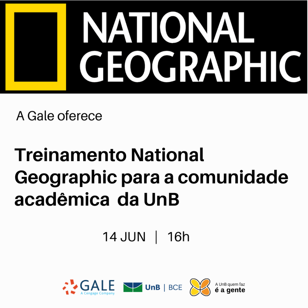 Texto: "A Gale oferece: Treinamento National Geographic para a comunidade acadêmica da UnB. Catorze de junho, às dezesseis horas". Descrição da imagem: No topo, a logomarca da revista National Geographic formada por um retângulo vertical vazado no meio com bordas amarelas sobre um fundo preto e o nome da revista em letras brancas. Na parte inferior, logomarca da Gale, com os dizeres "GALE, a Cengage Company", a logomarca da UnB/BCE e a logomarca da campanha de retomada da UnB, formada por uma borboleta com a asa da esquerda amarela e a asa da direita na cor laranja e o slogan "A UnB quem faz é a gente".