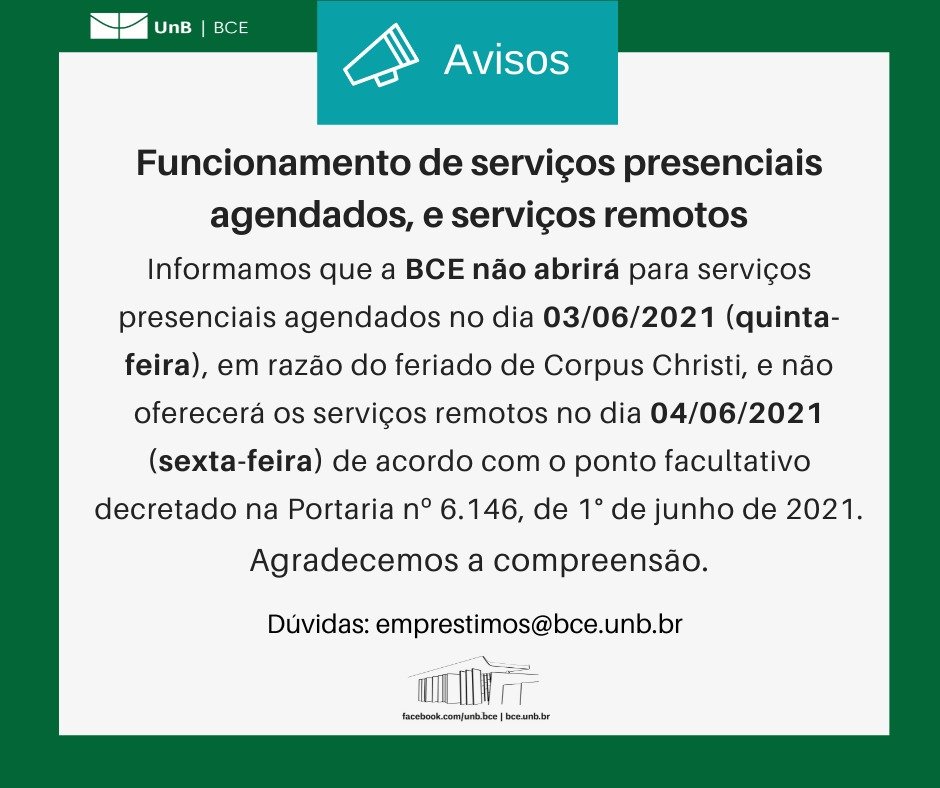 Texto: "Funcionamento de serviços presenciais agendados, e serviços remotos. Informamos que a BCE não abrirá para serviços presenciais agendados no dia 03/06/2021 (quinta-feira), em razão do feriado de Corpus Christi, e não oferecerá os serviços remotos no dia 04/06/2021 (sexta-feira) de acordo com o ponto facultativo decretado na Portaria nº 6.146, de 1° de junho de 2021. Agradecemos a compreensão. Dúvidas: emprestimos@novobce.bce.unb.br". Descrição da imagem: Os textos estão sobre um fundo branco, envoltos em uma borda na cor verde da UnB. No canto superior esquerdo, a logomarca da Biblioteca Central da Universidade de Brasília (BCE/UnB). Na parte inferior, ao centro, um desenho da fachada da BCE. Abaixo do desenho, o endereço da página da Biblioteca no Facebook (facebook.com/unb.bce). Na mesma linha, separado por uma barra vertical, o endereço do site da Biblioteca (bce.unb.br).