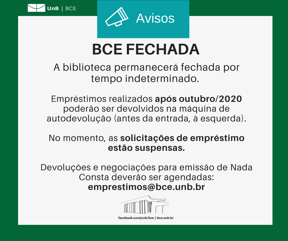 Texto: "BCE fechada. A biblioteca permanecerá fechada por tempo indeterminado. Empréstimos realizados após outubro/2020 poderão ser devolvidos na máquina de autodevolução (antes da entrada, à esquerda). No momento, as solicitações de empréstimo estão suspensas. Devoluções e negociações para emissão de Nada Consta deverão ser agendadas: emprestimos@novobce.bce.unb.br". Descrição da imagem: os textos estão sobre um fundo branco, envoltos em uma borda na cor verde da UnB. No canto superior esquerdo, a logomarca da Biblioteca Central da Universidade de Brasília (BCE/UnB). Na parte inferior, ao centro, um desenho da fachada da BCE. Abaixo do desenho, o endereço da página da Biblioteca no Facebook (facebook.com/unb.bce). Na mesma linha, separado por uma barra vertical, o endereço do site da Biblioteca (bce.unb.br).