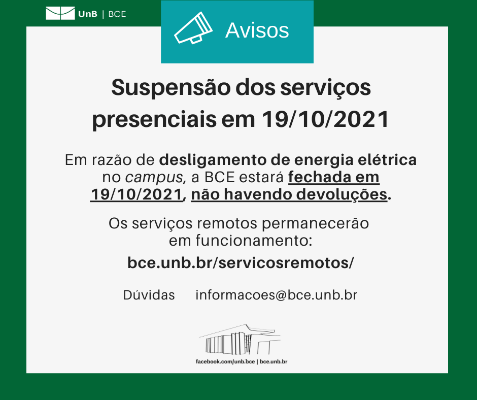Texto: "Suspensão dos serviços presenciais em 19/10/2021. Em razão de desligamento de energia elétrica no campus, a BCE estará fechada em 19/10/2021, não havendo devoluções. Os serviços remotos permanecerão em funcionamento: bce.unb.br/servicosremotos/. Dúvidas: informacoes@novobce.bce.unb.br". Descrição da imagem: Os textos estão sobre um fundo branco, envoltos em uma borda na cor verde da UnB. No canto superior esquerdo, a logomarca da Biblioteca Central da Universidade de Brasília (BCE/UnB). Na parte inferior, ao centro, um desenho da fachada da BCE. Abaixo do desenho, o endereço da página da Biblioteca no Facebook (facebook.com/unb.bce). Na mesma linha, separado por uma barra vertical, o endereço do site da Biblioteca (bce.unb.br).