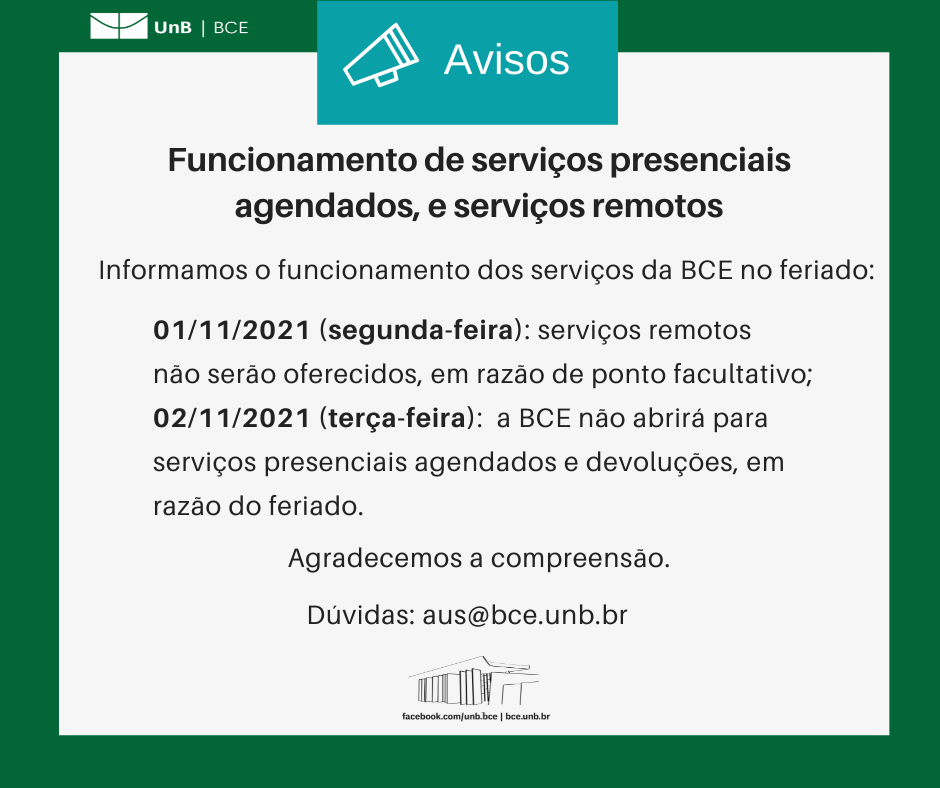 Texto: "Funcionamento de serviços presenciais agendados, e serviços remotos. Informamos o funcionamento dos serviços da BCE no feriado: 01/11/2021 (segunda-feira): serviços remotos não serão oferecidos, em razão de ponto facultativo; 02/11/2021 (terça-feira): a BCE não abrirá para serviços presenciais agendados e devoluções, em razão do feriado. Agradecemos a compreensão. Dúvidas: emprestimos@novobce.bce.unb.br". Descrição da imagem: Os textos estão sobre um fundo branco, envoltos em uma borda na cor verde da UnB. No canto superior esquerdo, a logomarca da Biblioteca Central da Universidade de Brasília (BCE/UnB). Na parte inferior, ao centro, um desenho da fachada da BCE. Abaixo do desenho, o endereço da página da Biblioteca no Facebook (facebook.com/unb.bce). Na mesma linha, separado por uma barra vertical, o endereço do site da Biblioteca (bce.unb.br).