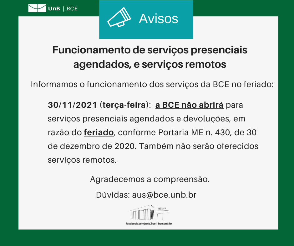 Texto: "Funcionamento de serviços presenciais agendados, e serviços remotos. Informamos o funcionamento dos serviços da BCE no feriado: 30/11/2021 (terça-feira): a BCE não abrirá para serviços presenciais agendados e devoluções, em razão do feriado, conforme Portaria ME n. 430, de 30 de dezembro de 2020. Também não serão oferecidos serviços remotos. Agradecemos a compreensão. Dúvidas: aus@novobce.bce.unb.br". Descrição da imagem: Os textos estão sobre um fundo branco, envoltos em uma borda na cor verde da UnB. No canto superior esquerdo, a logomarca da Biblioteca Central da Universidade de Brasília (BCE/UnB). Na parte inferior, ao centro, um desenho da fachada da BCE. Abaixo do desenho, o endereço da página da Biblioteca no Facebook (facebook.com/unb.bce). Na mesma linha, separado por uma barra vertical, o endereço do site da Biblioteca (bce.unb.br).