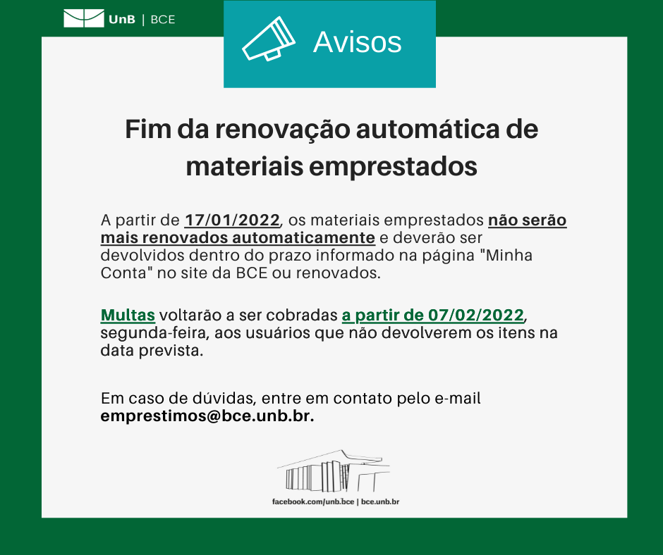 Texto: "Fim da renovação automática de materiais emprestados. A partir de 17/01/2022, segunda-feira, os materiais emprestados não serão mais renovados automaticamente e deverão ser devolvidos dentro do prazo informado na página "Minha Conta" no site da BCE ou renovados. Multas voltarão a ser cobradas a partir de 07/02/2022, segunda-feira, aos usuários que não devolverem os itens na data prevista. Em caso de dúvidas, entre em contato pelo e-mail emprestimos@novobce.bce.unb.br". Descrição da imagem: os textos estão sobre um fundo branco, envoltos em uma borda na cor verde da UnB. No canto superior esquerdo, a logomarca da Biblioteca Central da Universidade de Brasília (BCE/UnB). Na parte inferior, ao centro, um desenho da fachada da BCE. Abaixo do desenho, o endereço da página da Biblioteca no Facebook (facebook.com/unb.bce). Na mesma linha, separado por uma barra vertical, o endereço do site da Biblioteca (bce.unb.br).