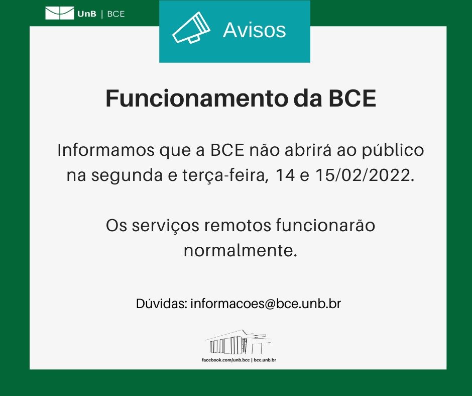 Texto: "Funcionamento da BCE.Informamos que a BCE não abrirá ao público na segunda e terça-feira, 14 e 15/02/2022. Os serviços remotos funcionarão normalmente. Dúvidas: informacoes@novobce.bce.unb.br". Descrição da imagem: os textos estão sobre um fundo branco, envoltos em uma borda na cor verde da UnB. No canto superior esquerdo, a logomarca da Biblioteca Central da Universidade de Brasília (BCE/UnB). Na parte inferior, ao centro, um desenho da fachada da BCE. Abaixo do desenho, o endereço da página da Biblioteca no Facebook (facebook.com/unb.bce). Na mesma linha, separado por uma barra vertical, o endereço do site da Biblioteca (bce.unb.br).