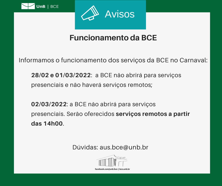 Texto: "Funcionamento da BCE. Informamos o funcionamento dos serviços da BCE no Carnaval: 28/02 e 01/03/2022: a BCE não abrirá para serviços presenciais e não haverá serviços remotos; 02/03/2022: a BCE não abrirá para serviços presenciais, mas serão oferecidos serviços remotos a partir das 14h00". Dúvidas: aus.bce@unb.br". Descrição da imagem: os textos estão sobre um fundo branco, envoltos em uma borda na cor verde da UnB. No canto superior esquerdo, a logomarca da Biblioteca Central da Universidade de Brasília (BCE/UnB). Na parte inferior, ao centro, um desenho da fachada da BCE. Abaixo do desenho, o endereço da página da Biblioteca no Facebook (facebook.com/unb.bce). Na mesma linha, separado por uma barra vertical, o endereço do site da Biblioteca (bce.unb.br).
